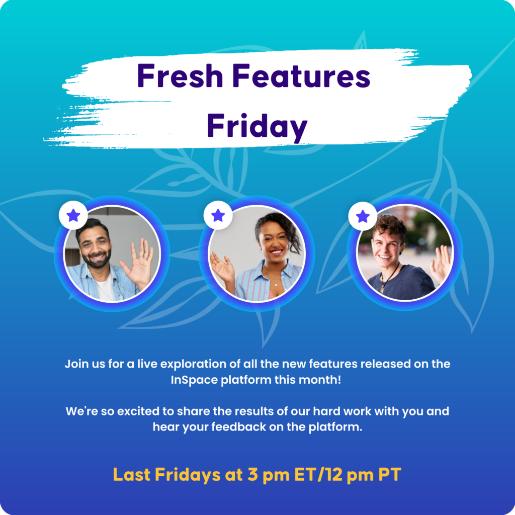 Fresh Features Friday Event.
Join us for a live exploration of all the new features released on the InSpace platform this month!
We're so excited to share the results of our hard work with you and hear your feedback on the platform.
Last Fridays at 3 pm ET/12 pm PT
